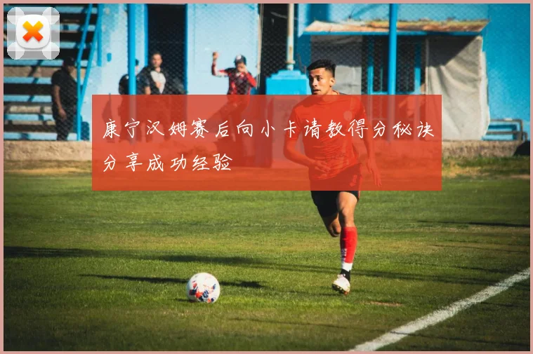 康宁汉姆赛后向小卡请教得分秘诀分享成功经验