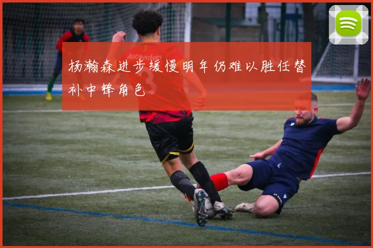 杨瀚森进步缓慢明年仍难以胜任替补中锋角色