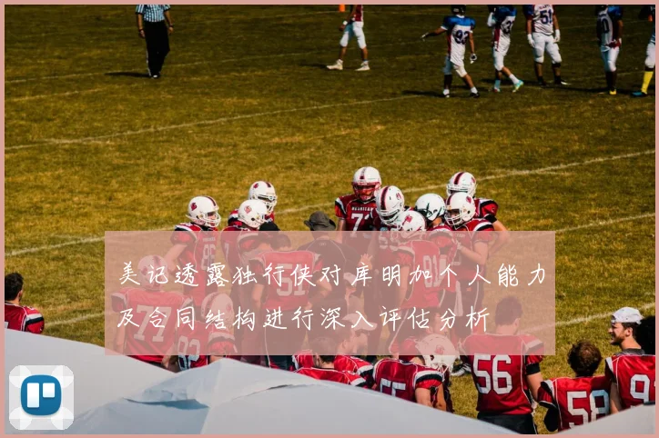 美记透露独行侠对库明加个人能力及合同结构进行深入评估分析