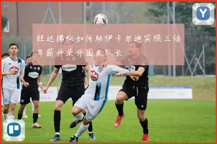 旺达揭秘如何助伊卡尔迪实现三倍年薪并荣升国米队长