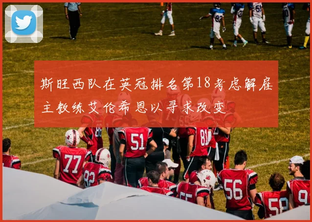 斯旺西队在英冠排名第18考虑解雇主教练艾伦希恩以寻求改变