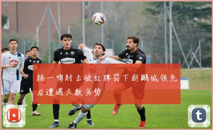 杨一鸣肘击被红牌罚下新鹏城领先后遭遇人数劣势