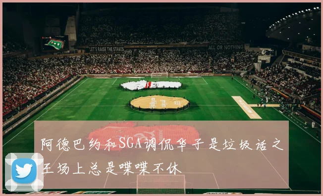 阿德巴约和SGA调侃华子是垃圾话之王场上总是喋喋不休