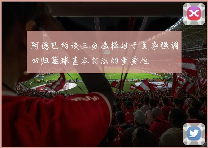 阿德巴约谈三分选择过于复杂强调回归篮球基本打法的重要性