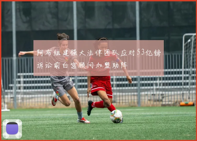 阿布组建强大法律团队应对53亿镑诉讼前白宫顾问加盟助阵
