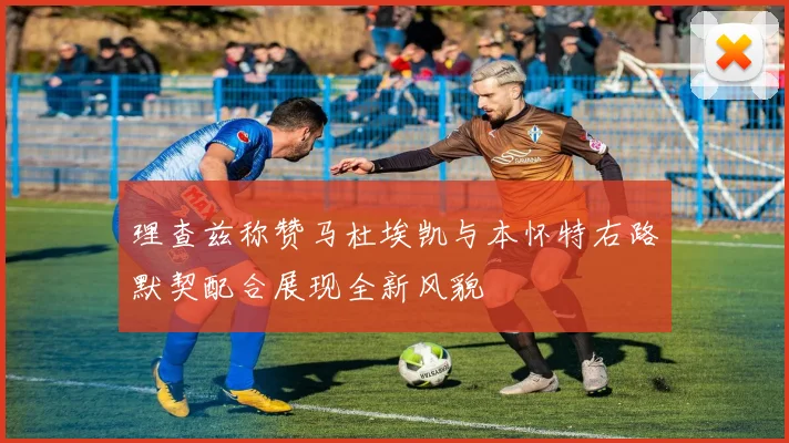 理查兹称赞马杜埃凯与本怀特右路默契配合展现全新风貌