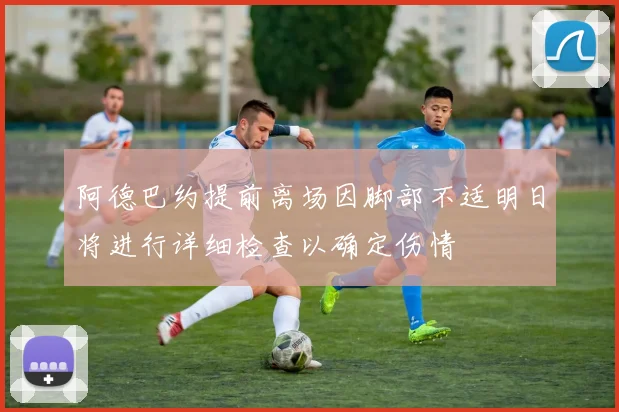 阿德巴约提前离场因脚部不适明日将进行详细检查以确定伤情