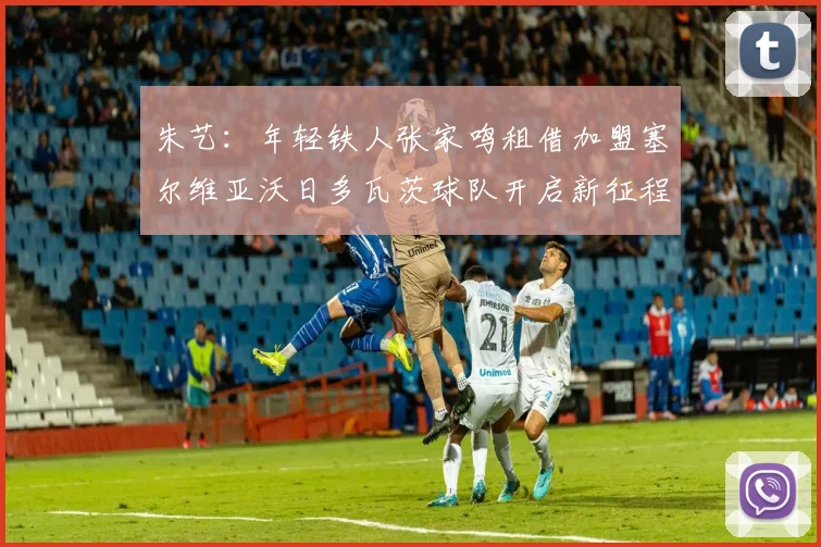 朱艺：年轻铁人张家鸣租借加盟塞尔维亚沃日多瓦茨球队开启新征程
