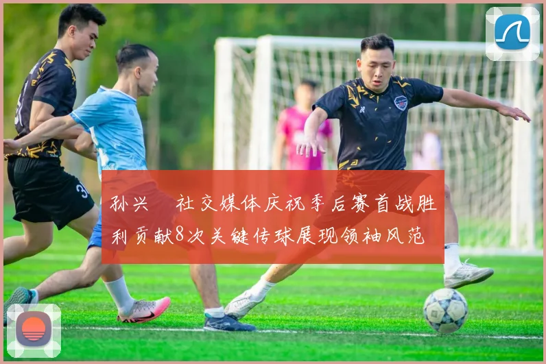 孙兴慜社交媒体庆祝季后赛首战胜利贡献8次关键传球展现领袖风范