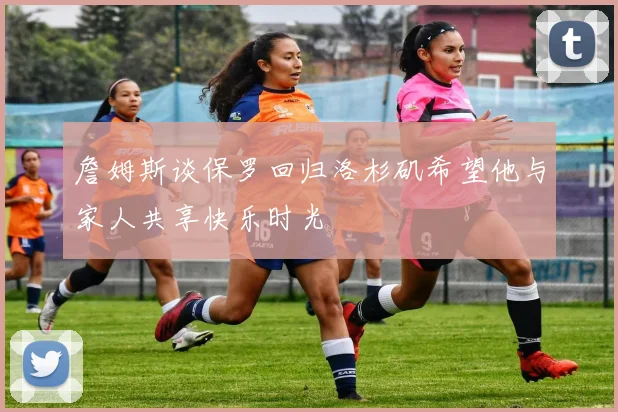 詹姆斯谈保罗回归洛杉矶希望他与家人共享快乐时光