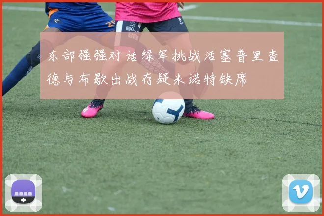 东部强强对话绿军挑战活塞普里查德与布歇出战存疑米诺特缺席