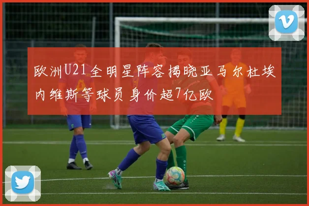 欧洲U21全明星阵容揭晓亚马尔杜埃内维斯等球员身价超7亿欧