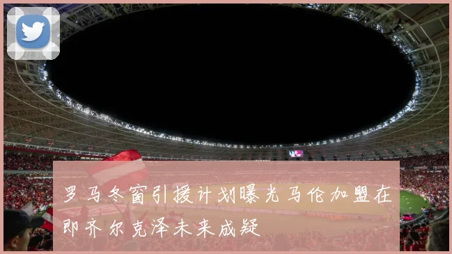 罗马冬窗引援计划曝光马伦加盟在即齐尔克泽未来成疑