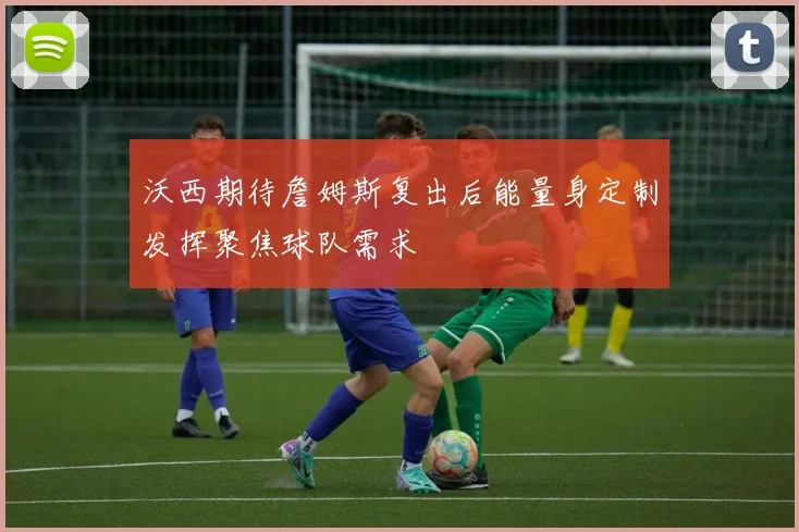 沃西期待詹姆斯复出后能量身定制发挥聚焦球队需求