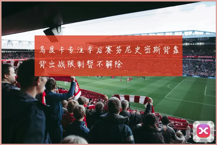 乌度卡专注季后赛芬尼史密斯背靠背出战限制暂不解除